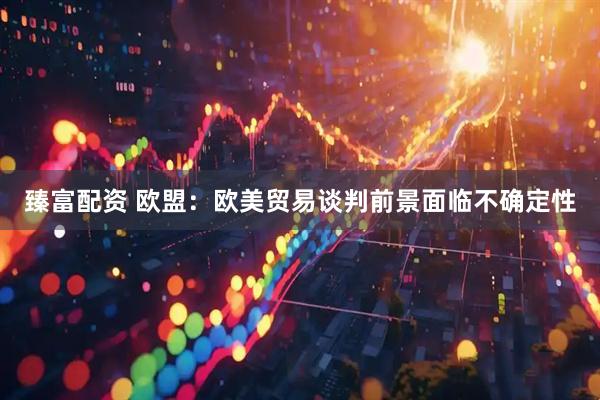 臻富配资 欧盟：欧美贸易谈判前景面临不确定性