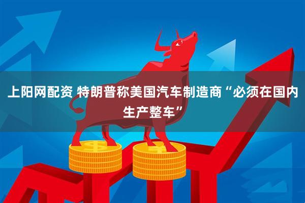 上阳网配资 特朗普称美国汽车制造商“必须在国内生产整车”