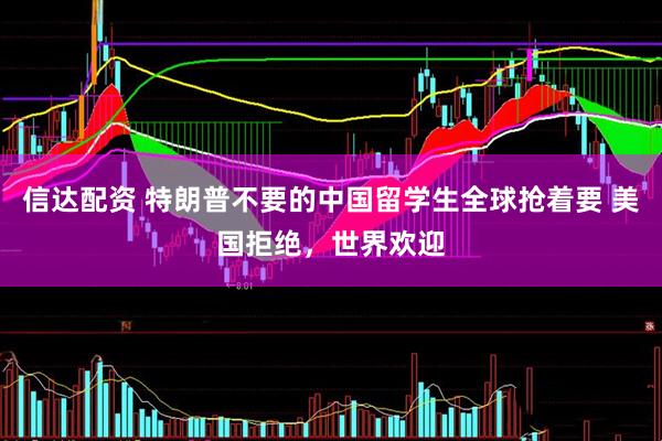 信达配资 特朗普不要的中国留学生全球抢着要 美国拒绝，世界欢迎