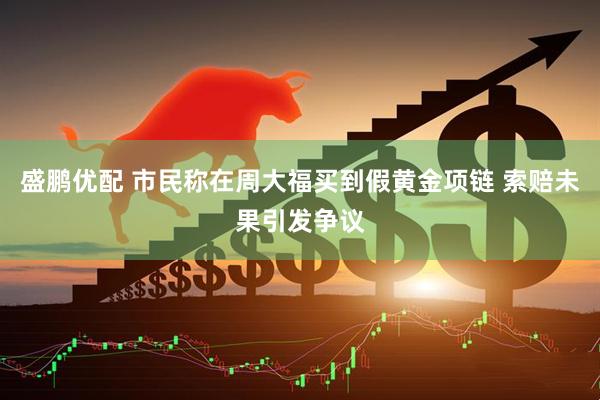 盛鹏优配 市民称在周大福买到假黄金项链 索赔未果引发争议