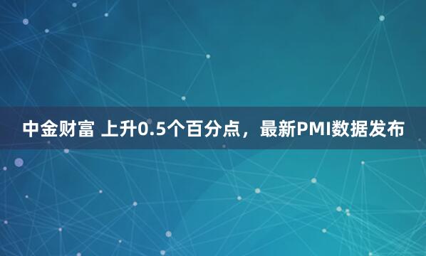 中金财富 上升0.5个百分点，最新PMI数据发布
