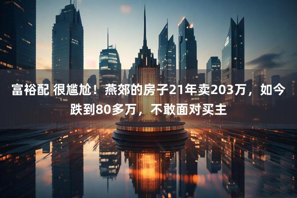 富裕配 很尴尬！燕郊的房子21年卖203万，如今跌到80多万，不敢面对买主