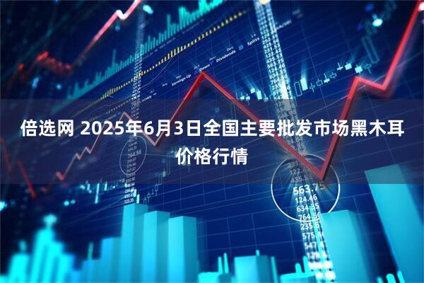 倍选网 2025年6月3日全国主要批发市场黑木耳价格行情