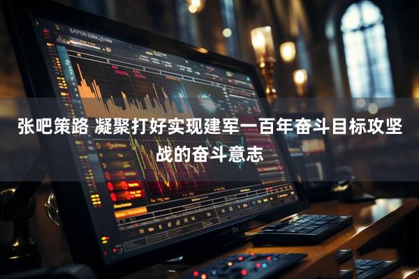 张吧策路 凝聚打好实现建军一百年奋斗目标攻坚战的奋斗意志