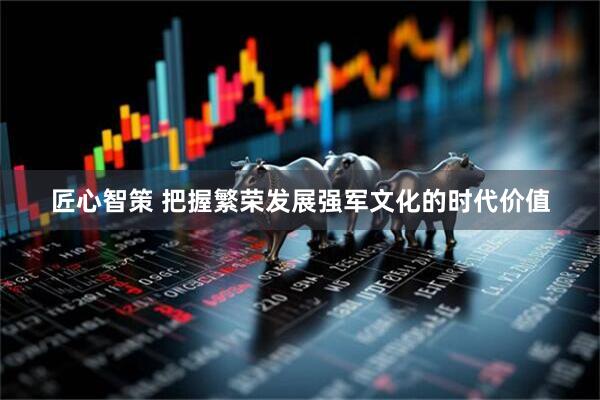 匠心智策 把握繁荣发展强军文化的时代价值