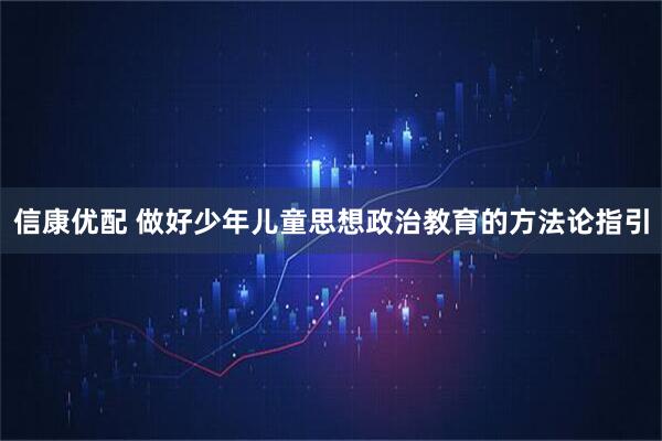 信康优配 做好少年儿童思想政治教育的方法论指引