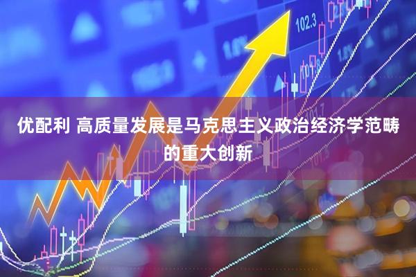 优配利 高质量发展是马克思主义政治经济学范畴的重大创新