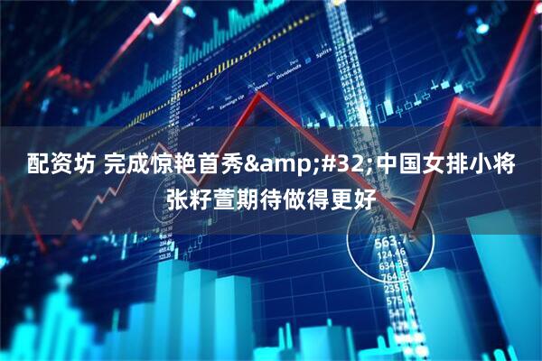 配资坊 完成惊艳首秀&#32;中国女排小将张籽萱期待做得更好