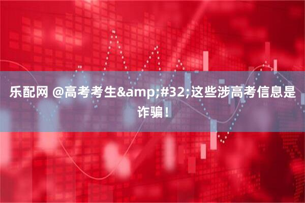 乐配网 @高考考生&#32;这些涉高考信息是诈骗！