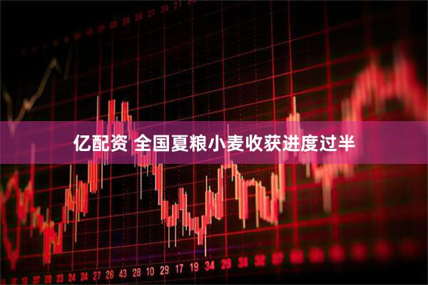 亿配资 全国夏粮小麦收获进度过半