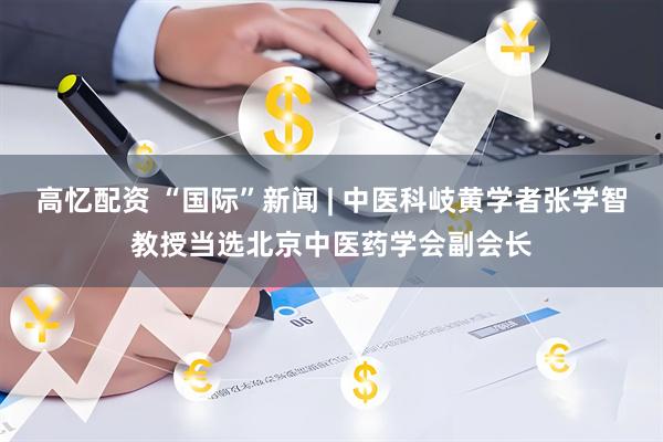 高忆配资 “国际”新闻 | 中医科岐黄学者张学智教授当选北京中医药学会副会长