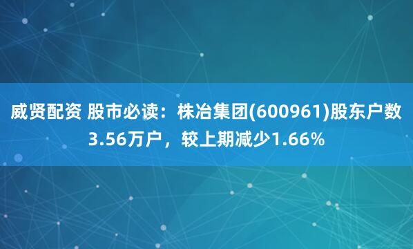 威贤配资 股市必读：株冶集团(600961)股东户数3.56万户，较上期减少1.66%