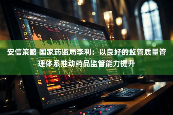 安信策略 国家药监局李利：以良好的监管质量管理体系推动药品监管能力提升