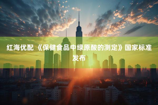 红海优配 《保健食品中绿原酸的测定》国家标准发布
