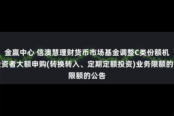 金赢中心 信澳慧理财货币市场基金调整C类份额机构投资者大额申购(转换转入、定期定额投资)业务限额的公告