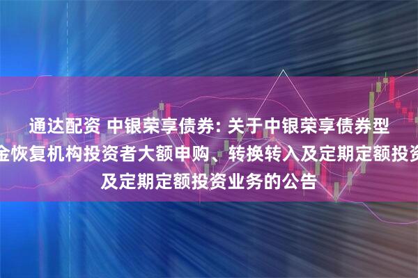 通达配资 中银荣享债券: 关于中银荣享债券型证券投资基金恢复机构投资者大额申购、转换转入及定期定额投资业务的公告