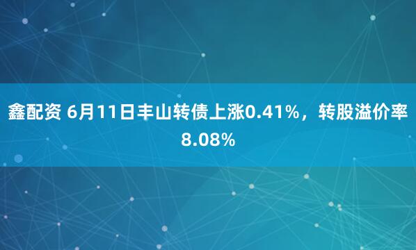 鑫配资 6月11日丰山转债上涨0.41%，转股溢价率8.08%