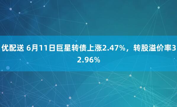 优配送 6月11日巨星转债上涨2.47%，转股溢价率32.96%