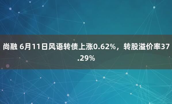 尚融 6月11日风语转债上涨0.62%，转股溢价率37.29%