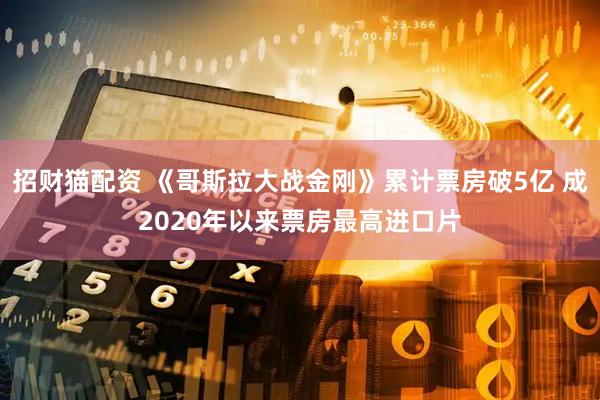 招财猫配资 《哥斯拉大战金刚》累计票房破5亿 成2020年以来票房最高进口片