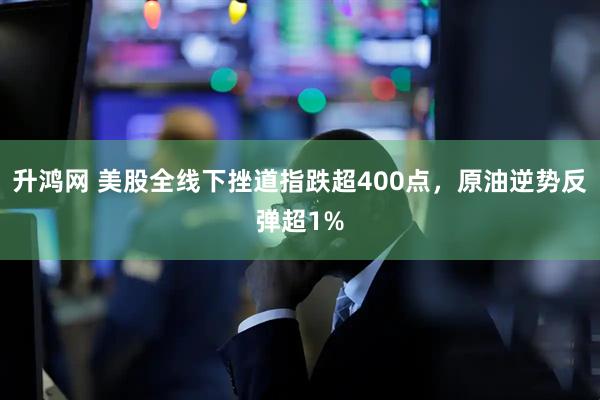 升鸿网 美股全线下挫道指跌超400点，原油逆势反弹超1%
