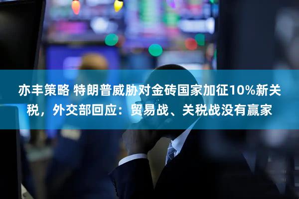 亦丰策略 特朗普威胁对金砖国家加征10%新关税，外交部回应：贸易战、关税战没有赢家