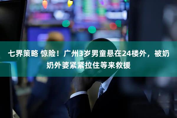 七界策略 惊险！广州3岁男童悬在24楼外，被奶奶外婆紧紧拉住等来救援