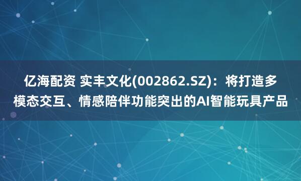 亿海配资 实丰文化(002862.SZ)：将打造多模态交互、情感陪伴功能突出的AI智能玩具产品