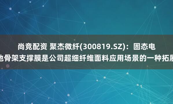 尚竞配资 聚杰微纤(300819.SZ)：固态电池骨架支撑膜是公司超细纤维面料应用场景的一种拓展