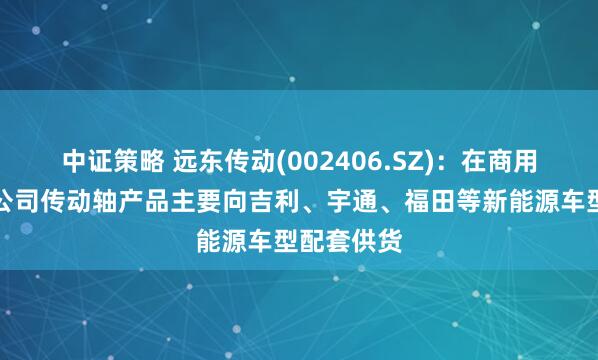 中证策略 远东传动(002406.SZ)：在商用车领域，公司传动轴产品主要向吉利、宇通、福田等新能源车型配套供货