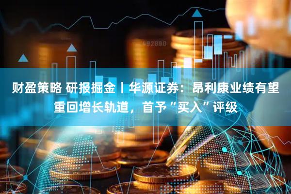 财盈策略 研报掘金丨华源证券：昂利康业绩有望重回增长轨道，首予“买入”评级