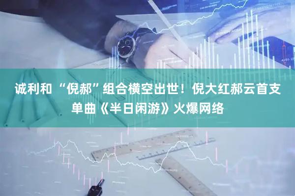 诚利和 “倪郝”组合横空出世！倪大红郝云首支单曲《半日闲游》火爆网络