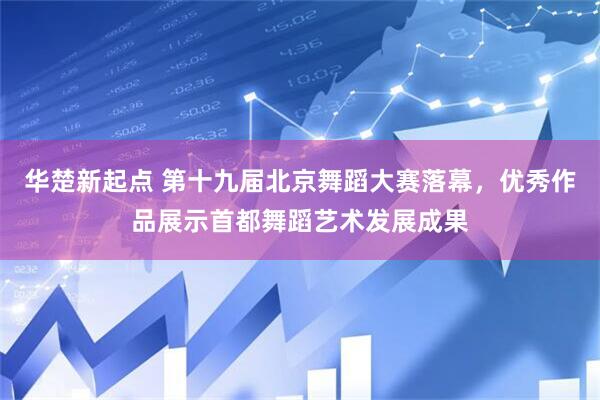 华楚新起点 第十九届北京舞蹈大赛落幕，优秀作品展示首都舞蹈艺术发展成果