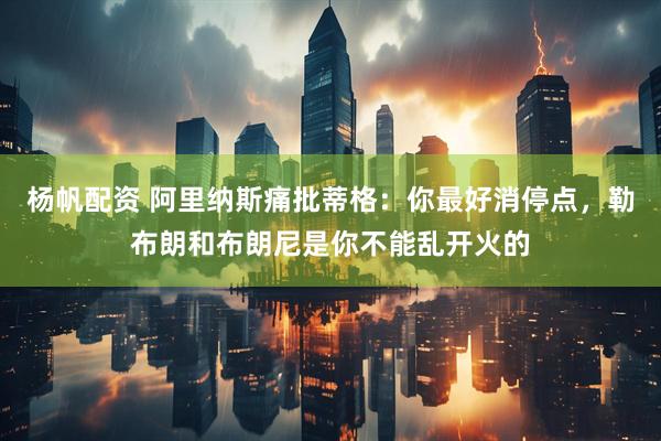 杨帆配资 阿里纳斯痛批蒂格：你最好消停点，勒布朗和布朗尼是你不能乱开火的