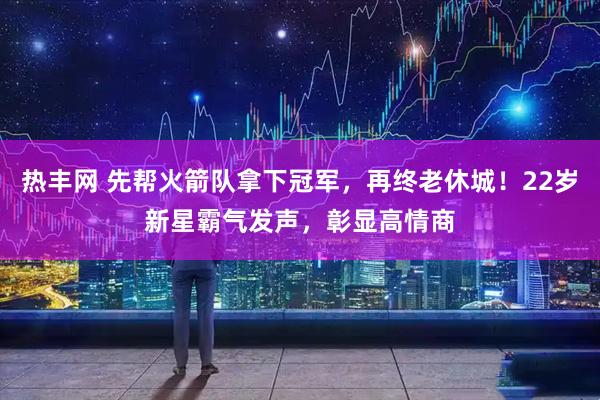 热丰网 先帮火箭队拿下冠军，再终老休城！22岁新星霸气发声，彰显高情商