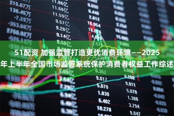 51配资 加强监管打造更优消费环境——2025年上半年全国市场监管系统保护消费者权益工作综述