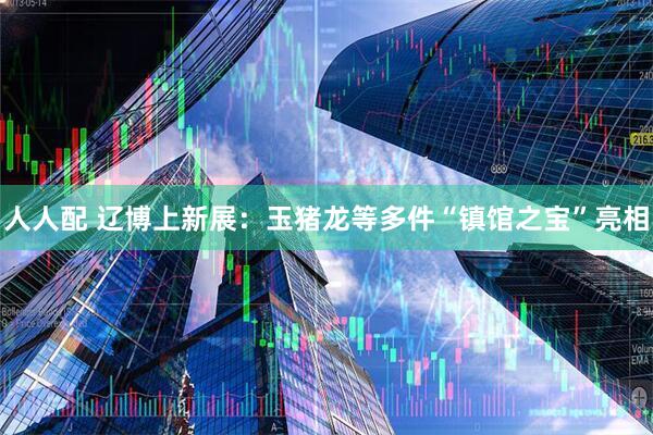 人人配 辽博上新展：玉猪龙等多件“镇馆之宝”亮相