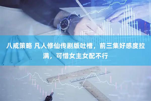 八戒策略 凡人修仙传剧版吐槽，前三集好感度拉满，可惜女主女配不行