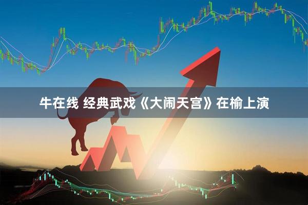 牛在线 经典武戏《大闹天宫》在榆上演
