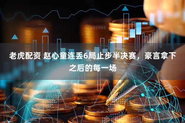 老虎配资 赵心童连丢6局止步半决赛，豪言拿下之后的每一场