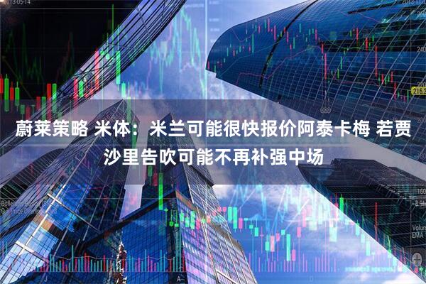 蔚莱策略 米体：米兰可能很快报价阿泰卡梅 若贾沙里告吹可能不再补强中场