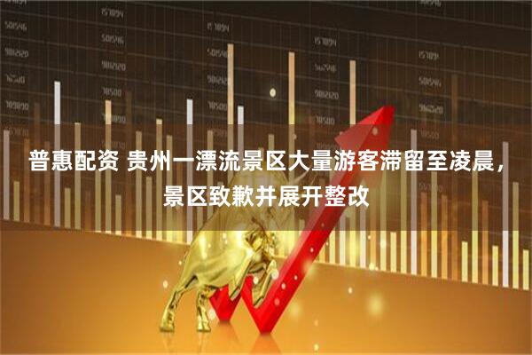 普惠配资 贵州一漂流景区大量游客滞留至凌晨，景区致歉并展开整改