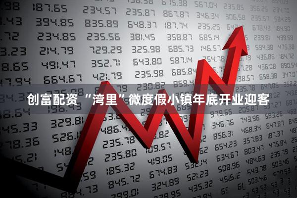 创富配资 “湾里”微度假小镇年底开业迎客