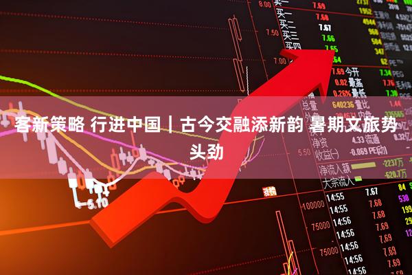 客新策略 行进中国｜古今交融添新韵 暑期文旅势头劲