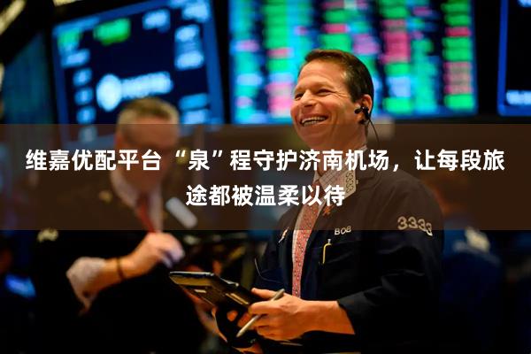 维嘉优配平台 “泉”程守护济南机场，让每段旅途都被温柔以待
