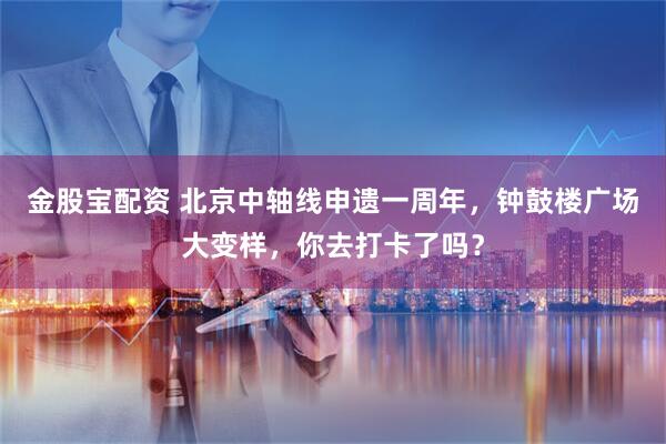 金股宝配资 北京中轴线申遗一周年，钟鼓楼广场大变样，你去打卡了吗？