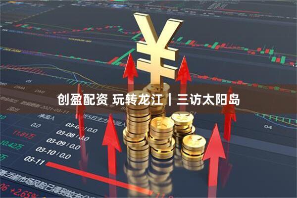 创盈配资 玩转龙江｜三访太阳岛