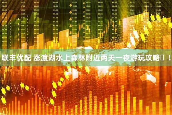 联丰优配 涨渡湖水上森林附近两天一夜游玩攻略​！
