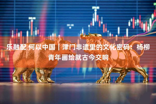 乐融配 何以中国｜津门非遗里的文化密码：杨柳青年画绘就古今交响