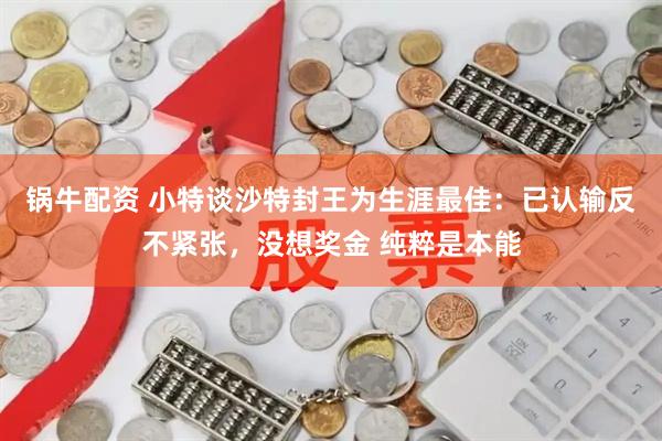 锅牛配资 小特谈沙特封王为生涯最佳：已认输反不紧张，没想奖金 纯粹是本能